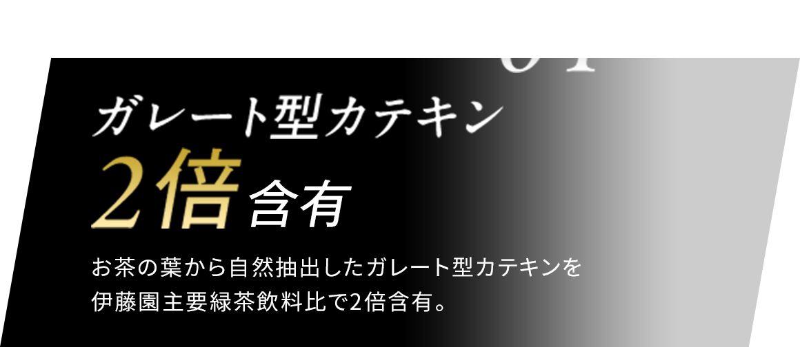 01 ガレート型カテキン 2倍含有 お茶の葉から自然抽出したガレート型カテキンを伊藤園主要緑茶飲料比で2倍含有。