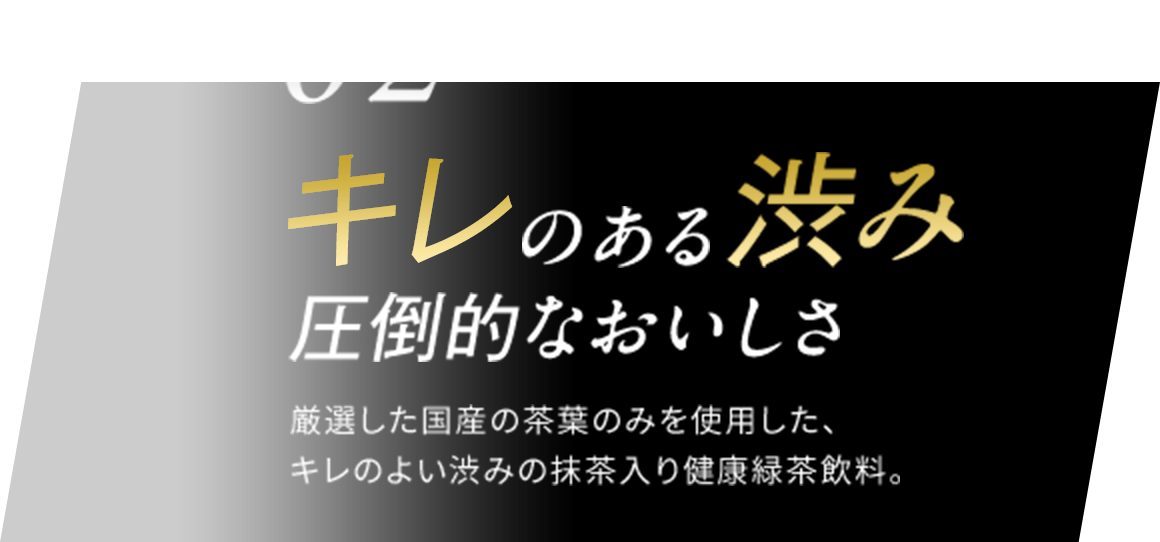 02 キレのある渋み 圧倒的なおいしさ 厳選した国産の茶葉のみを使用した、キレのよい渋みの抹茶入り健康緑茶飲料。