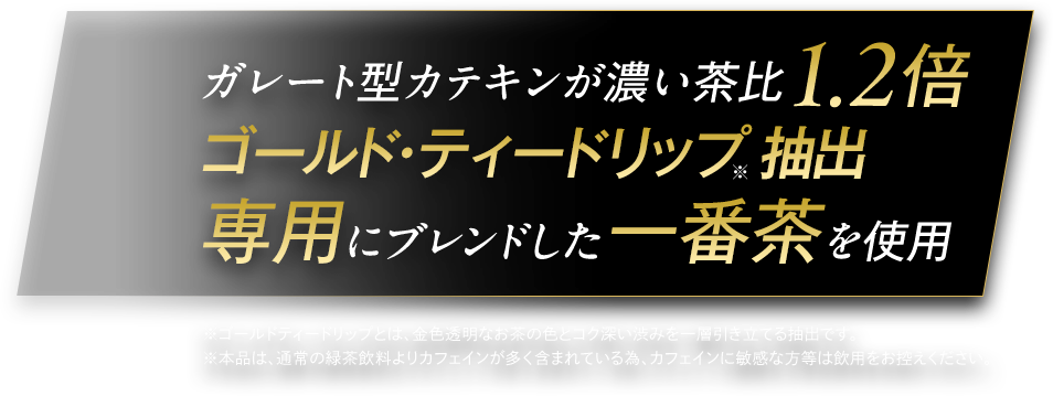 ガレート型カテキンが濃い茶比1.2倍 ゴールド・ティードリップ※抽出専用にブレンドした一番茶を使用 ※ゴールドティードリップとは、金色透明なお茶の色とコク深い渋みを一層引き立てる抽出です。 ※本品は、通常の緑茶飲料よりカフェインが多く含まれている為、カフェインに敏感な方等は飲用をお控えください。