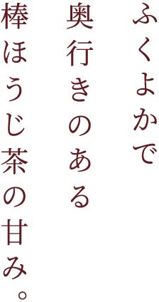 ふくよかで奥行きのある棒ほうじ茶の甘み。