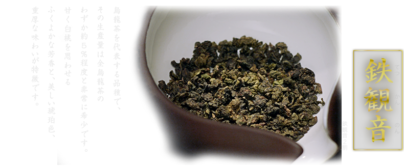 烏龍茶を代表する品種で、その生産量は全烏龍茶のわずか約5％程度と非常に希少です。甘く白桃を思わせるふくよかな芳香と、美しい琥珀色、重厚な味わいが特徴です。 鉄観音