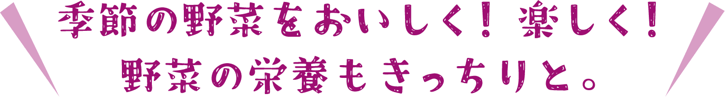 季節の野菜をおいしく！楽しく！野菜の栄養もきっちりと。